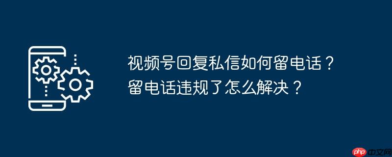 视频号回复私信如何留电话？留电话违规了怎么解决？