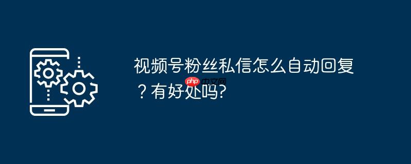 视频号粉丝私信怎么自动回复？有好处吗?