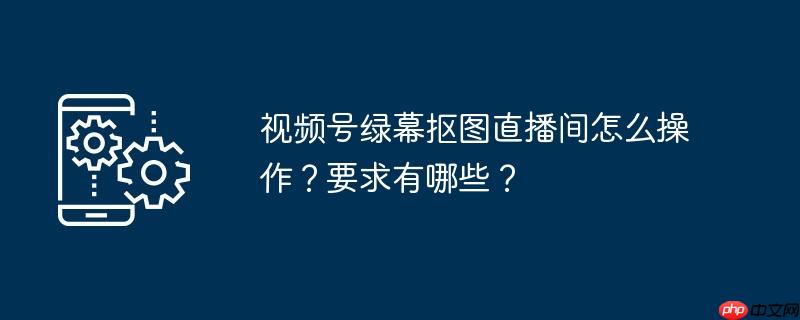 视频号绿幕抠图直播间怎么操作？要求有哪些？