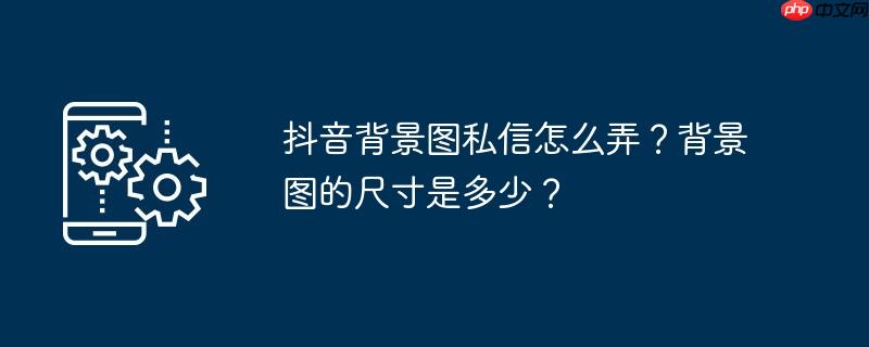 抖音背景图私信怎么弄？背景图的尺寸是多少？