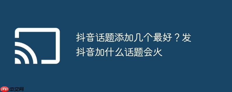 抖音话题添加几个最好？发抖音加什么话题会火
