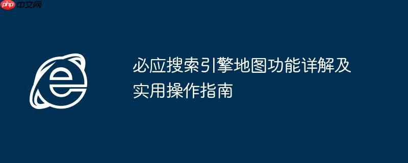 必应搜索引擎地图功能详解及实用操作指南