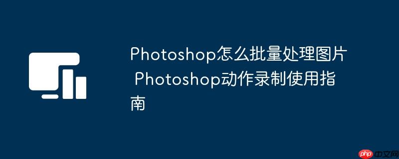 Photoshop怎么批量处理图片 Photoshop动作录制使用指南