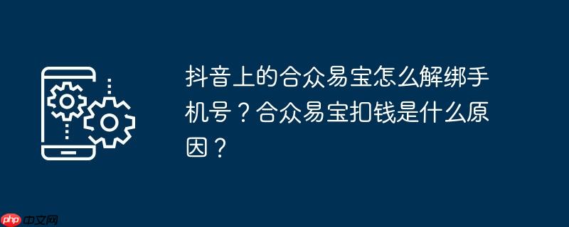 抖音上的合众易宝怎么解绑手机号？合众易宝扣钱是什么原因？