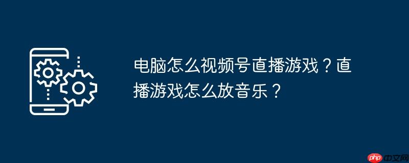 电脑怎么视频号直播游戏?直播游戏怎么放音乐?