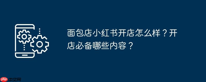 面包店小红书开店怎么样?开店必备哪些内容?