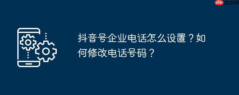 抖音号企业电话怎么设置？如何修改电话号码？