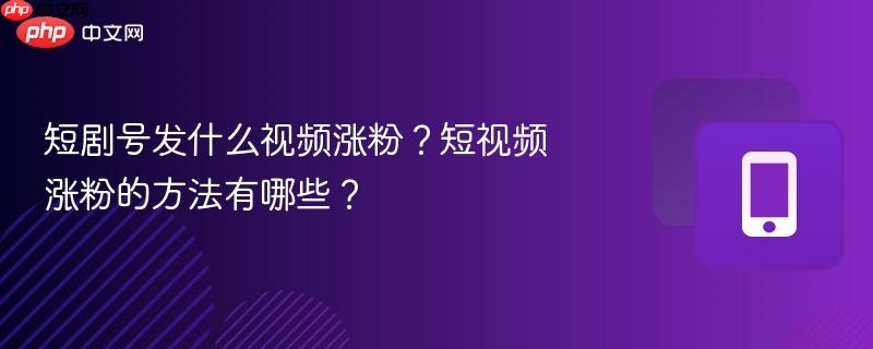 短剧号发什么视频涨粉？短视频涨粉的方法有哪些？