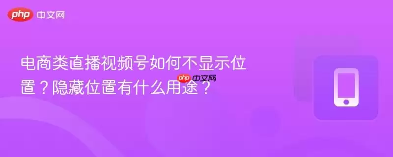 电商类直播视频号如何不显示位置？隐藏位置有什么用途？