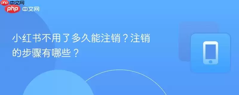 小红书不用了多久能注销?注销的步骤有哪些?