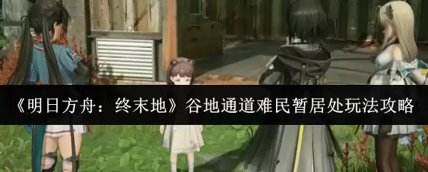 《明日方舟：终末地》谷地通道难民营居处玩法攻略