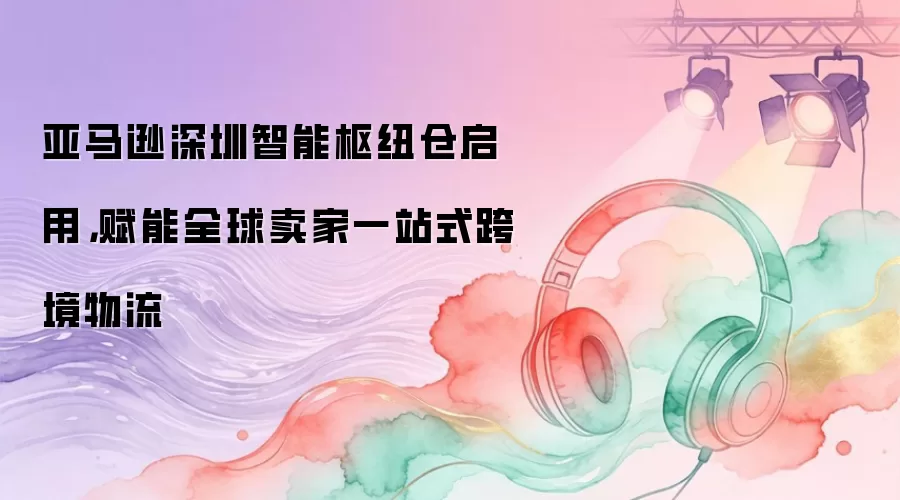 亚马逊深圳智能枢纽仓启用，赋能全球卖家一站式跨境物流