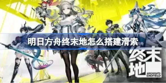 明日方舟终末地怎么搭建滑索 明日方舟终末地武陵滑索点位攻略