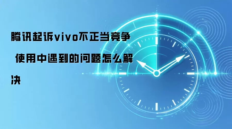 腾讯起诉vivo不正当竞争 使用中遇到的问题怎么解决