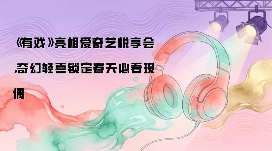 《有戏》亮相爱奇艺悦享会，奇幻轻喜锁定春天必看现偶