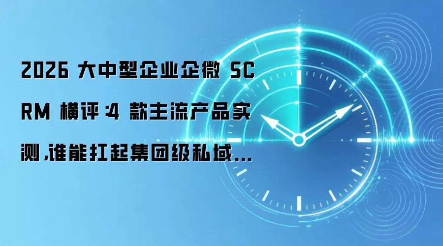 2026 大中型企业企微 SCRM 横评：4 款主流产品实测，谁能扛起集团级私域大旗？