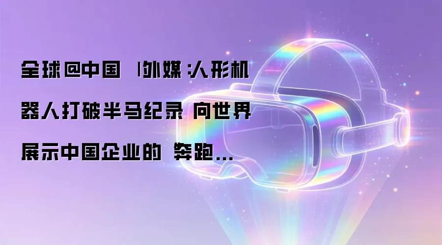 全球@中国 | 外媒：人形机器人打破半马纪录 向世界展示中国企业的“奔跑速度