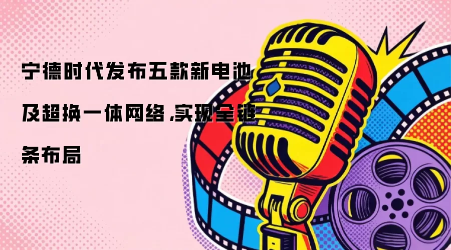 宁德时代发布五款新电池及超换一体网络，实现全链条布局