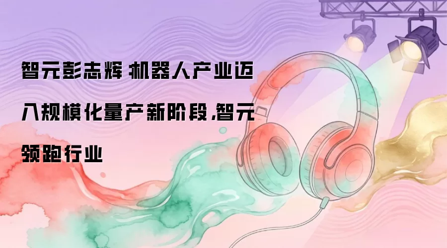 智元彭志辉：机器人产业迈入规模化量产新阶段，智元领跑行业