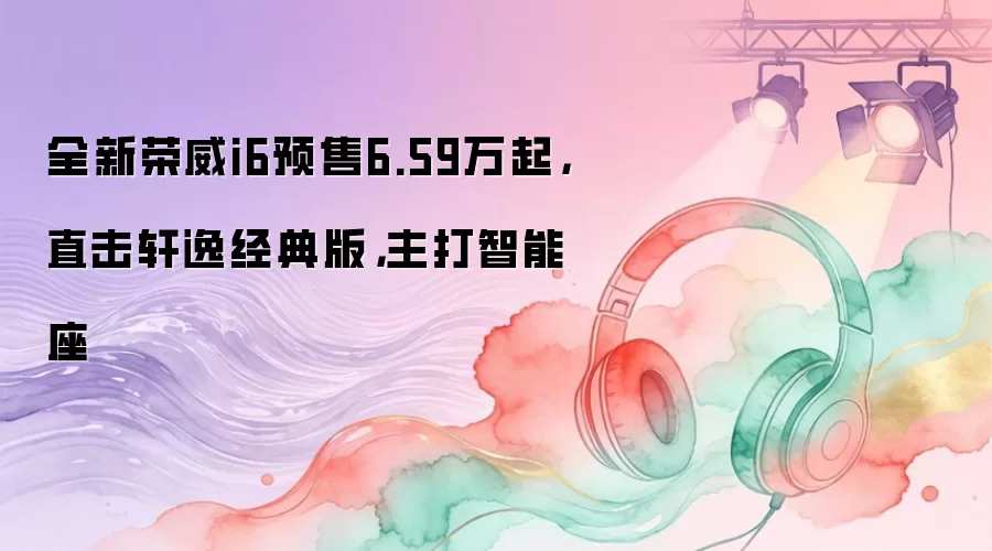 全新荣威i6预售6.59万起，直击轩逸经典版，主打智能座