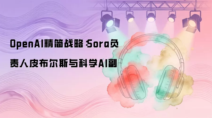 OpenAI精简战略：Sora负责人皮布尔斯与科学AI副