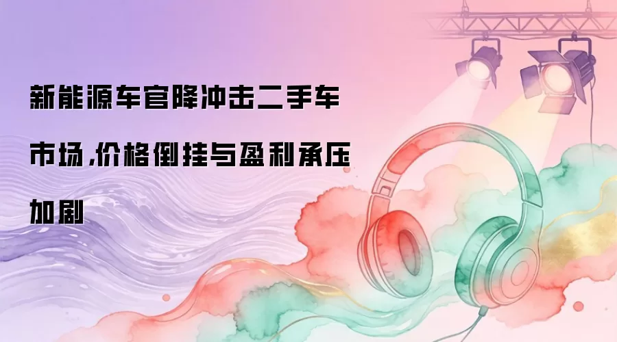 新能源车官降冲击二手车市场，价格倒挂与盈利承压加剧