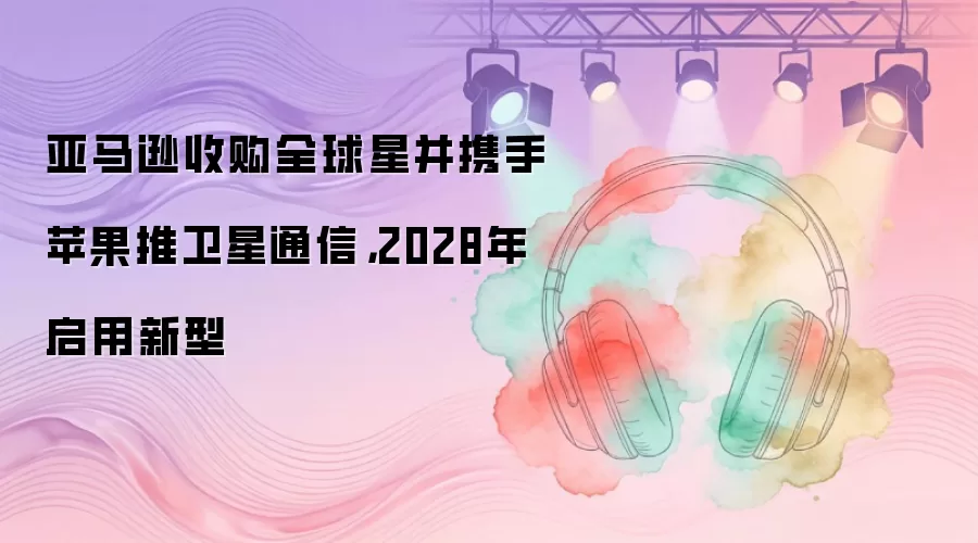 亚马逊收购全球星并携手苹果推卫星通信，2028年启用新型