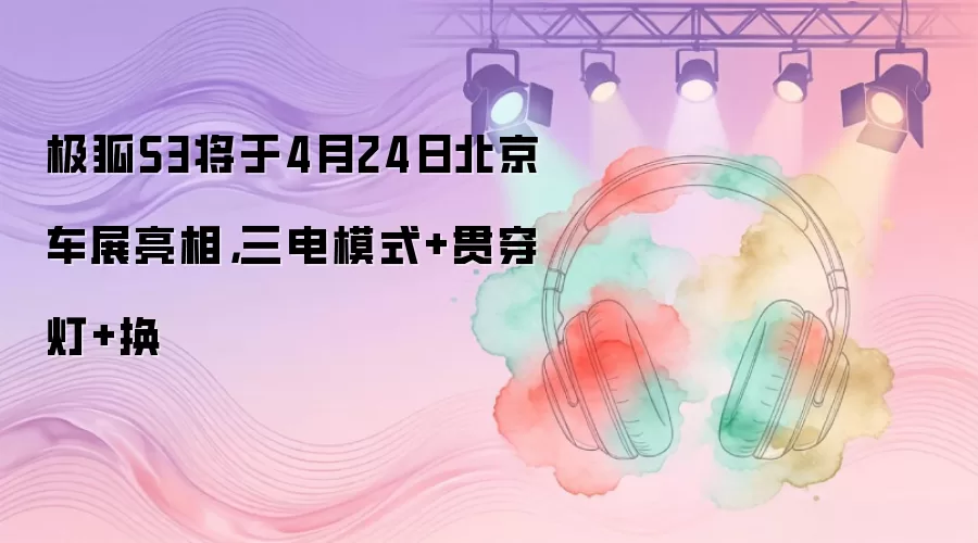 极狐S3将于4月24日北京车展亮相，三电模式+贯穿灯+换