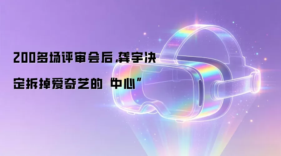 200多场评审会后，龚宇决定拆掉爱奇艺的“中心”