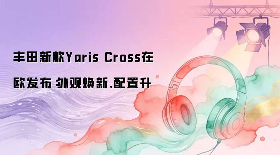丰田新款Yaris Cross在欧发布：外观焕新、配置升