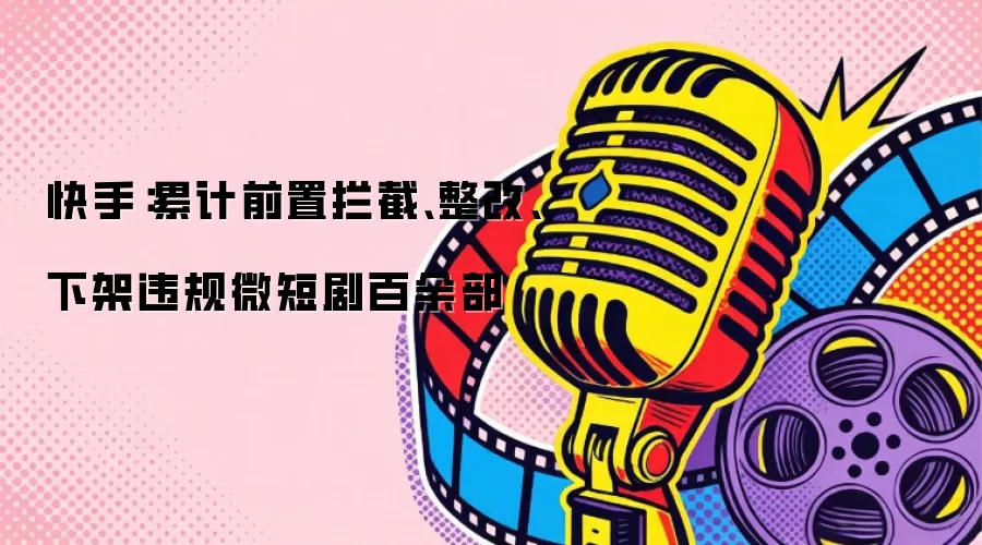 快手：累计前置拦截、整改、下架违规微短剧百余部