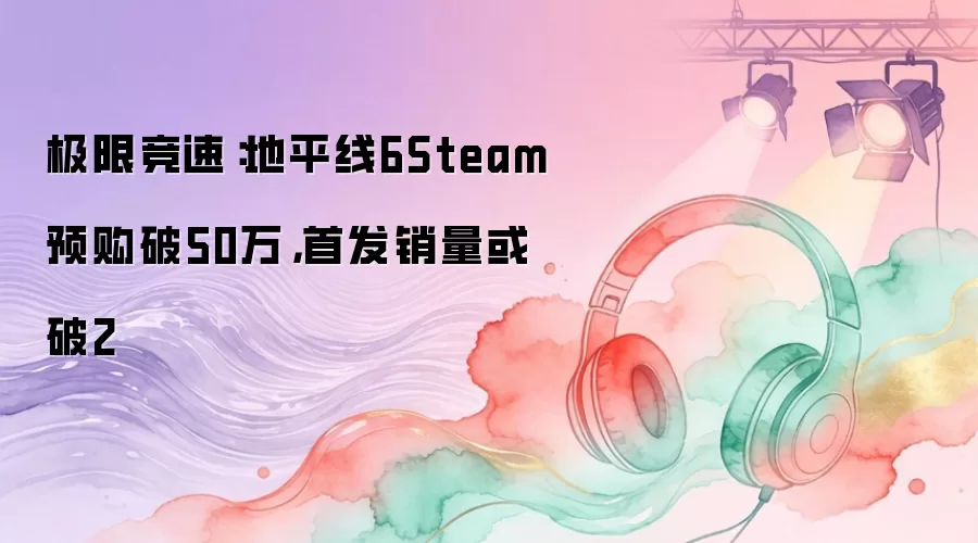 极限竞速：地平线6Steam预购破50万，首发销量或破2