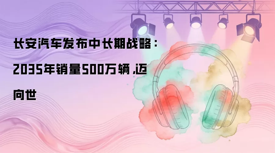 长安汽车发布中长期战略：2035年销量500万辆，迈向世