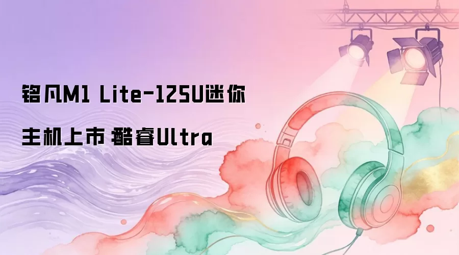 铭凡M1 Lite-125U迷你主机上市：酷睿Ultra