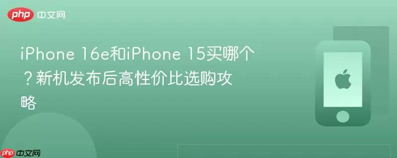 iPhone 16e和iPhone 15买哪个？新机发布后高性价比选购攻略