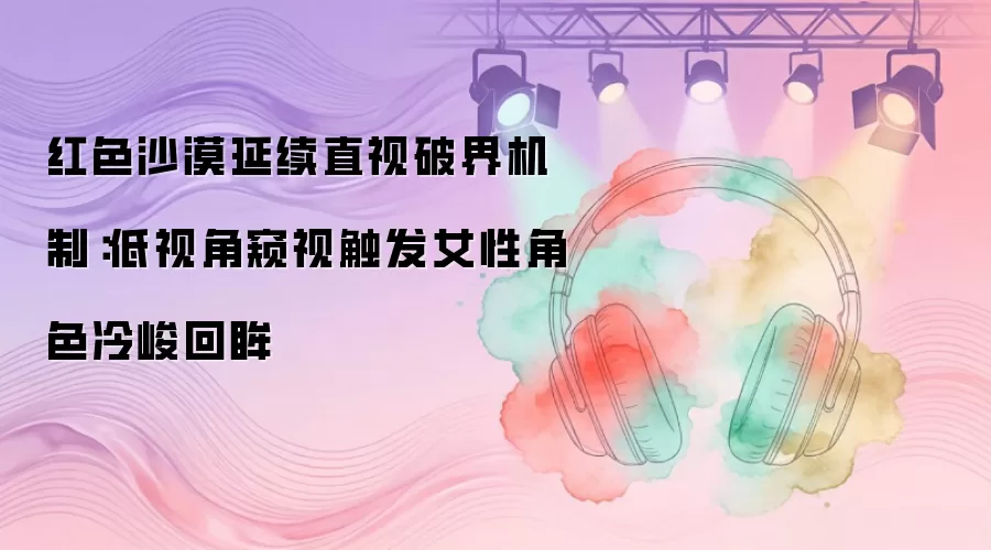 红色沙漠延续直视破界机制：低视角窥视触发女性角色冷峻回眸