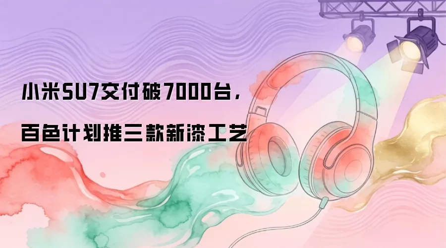 小米SU7交付破7000台，百色计划推三款新漆工艺