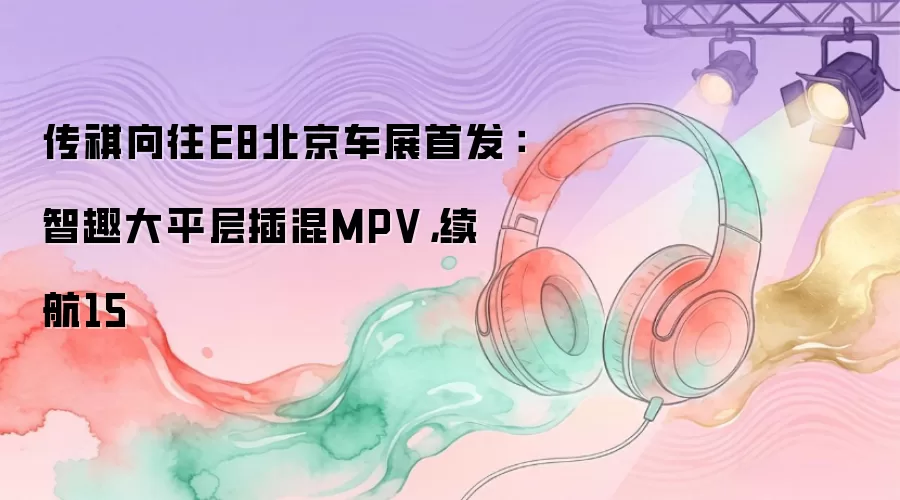 传祺向往E8北京车展首发：智趣大平层插混MPV，续航15