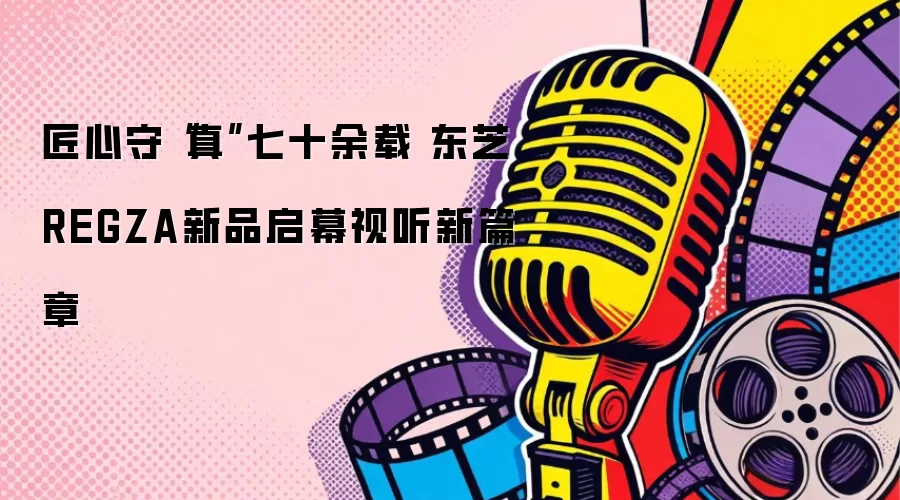 匠心守“真”七十余载 东芝REGZA新品启幕视听新篇章