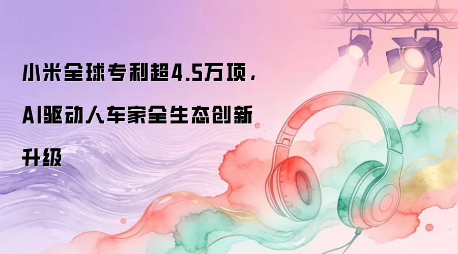 小米全球专利超4.5万项，AI驱动人车家全生态创新升级