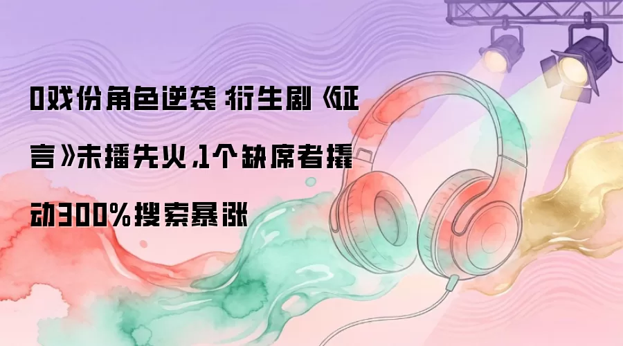 0戏份角色逆袭：衍生剧《证言》未播先火，1个缺席者撬动300%搜索暴涨