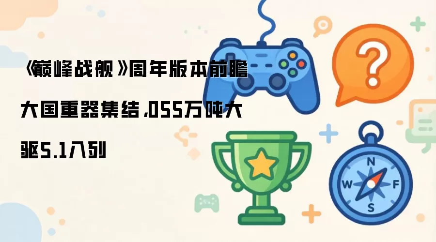 《巅峰战舰》周年版本前瞻大国重器集结，055万吨大驱5.1入列