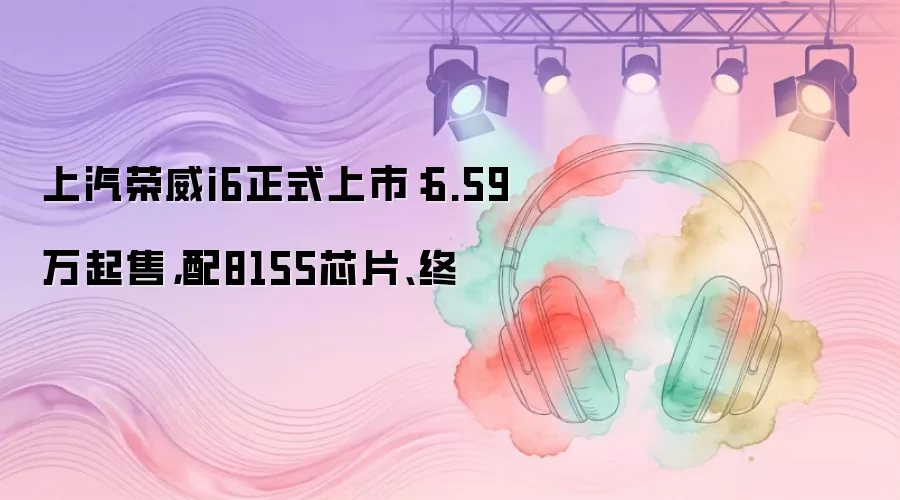 上汽荣威i6正式上市：6.59万起售，配8155芯片、终