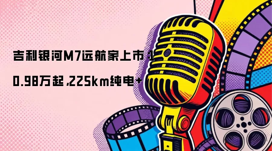 吉利银河M7远航家上市：10.98万起，225km纯电+
