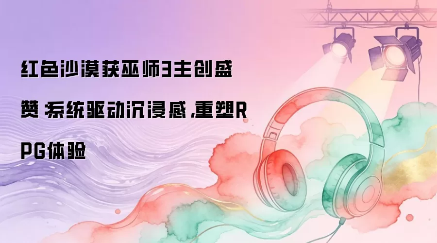 红色沙漠获巫师3主创盛赞：系统驱动沉浸感，重塑RPG体验