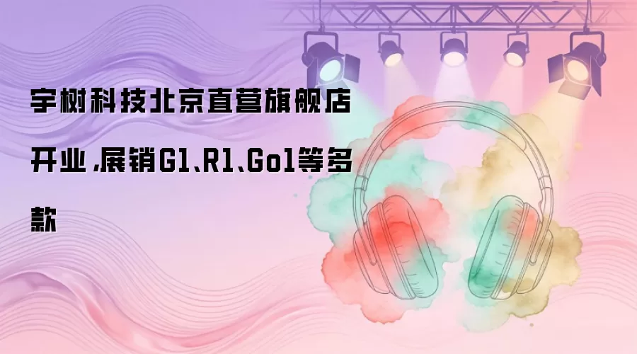 宇树科技北京直营旗舰店开业，展销G1、R1、Go1等多款