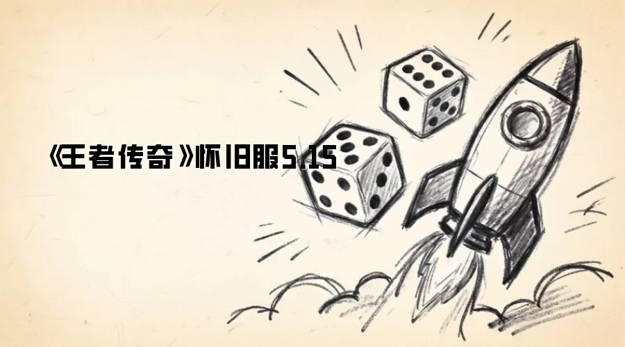 王者传奇怀旧服5.15版本深度测评：老玩家回归与新手上手全指南