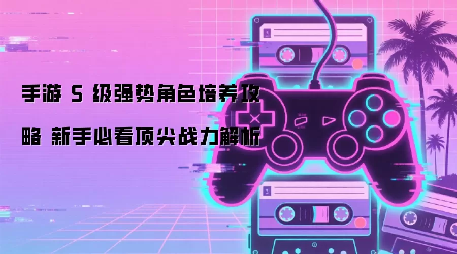 S级角色培养全攻略：新手快速提升战力指南