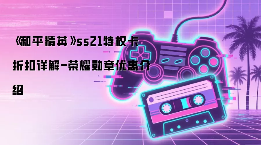 和平精英SS21特权卡荣耀勋章折扣全解析：省钱攻略与性价比对比