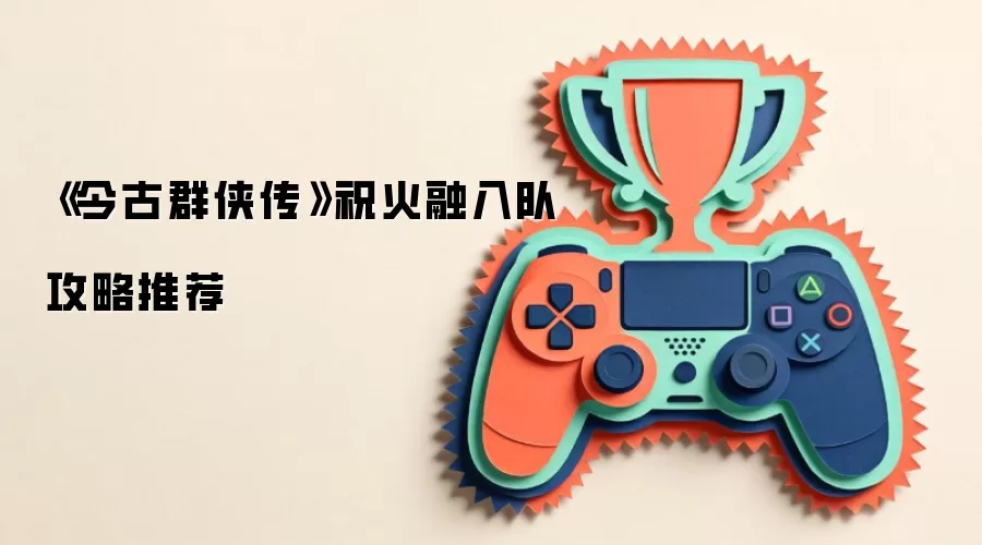 《今古群侠传》祝火融入队全攻略：高效招募与实战评测